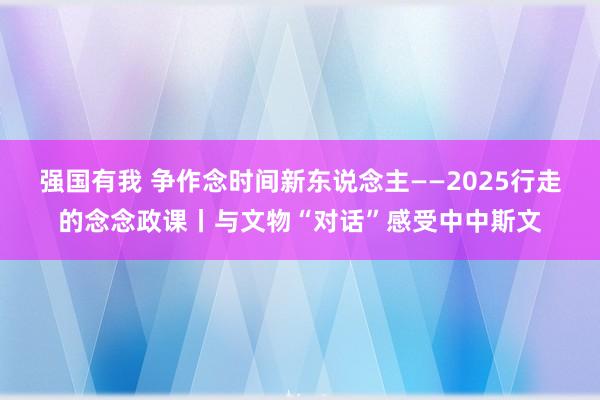 强国有我 争作念时间新东说念主——2025行走的念念政课丨与文物“对话”感受中中斯文